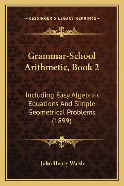 Grammar-School Arithmetic, Book 2: Including Easy Algebraic Equations And Simple Geometrical Problems (1899) by John Henry Walsh