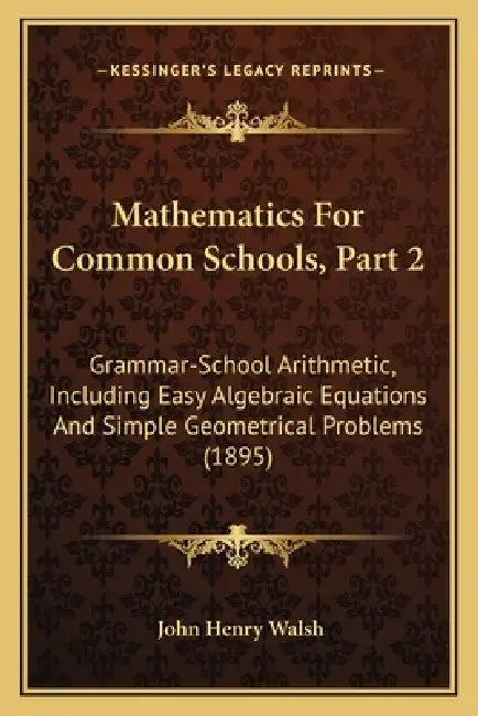 Mathematics For Common Schools, Part 2: Grammar-School Arithmetic, Including Easy Algebraic Equations And Simple Geometrical Problems (1895) by John Henry Walsh