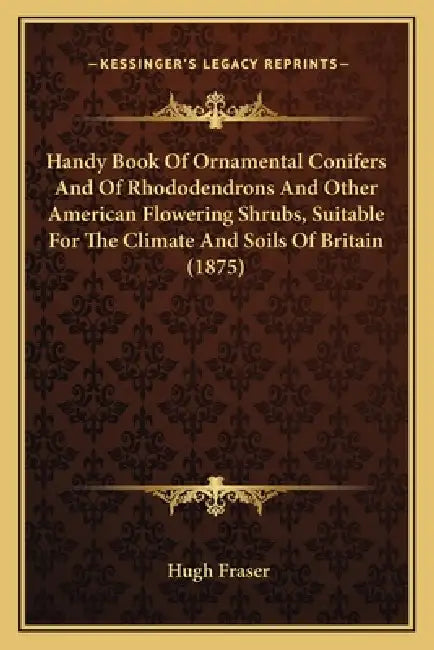 Handy Book Of Ornamental Conifers And Of Rhododendrons And Other American Flowering Shrubs, Suitable For The Climate And Soils Of Britain (1875) by Hugh Fraser