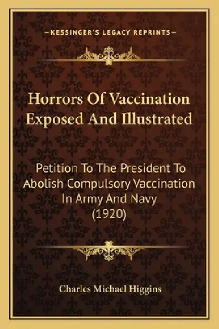 Horrors Of Vaccination Exposed And Illustrated: Petition To The President To Abolish Compulsory Vaccination In Army And Navy (1920) by Charles Michael Higgins