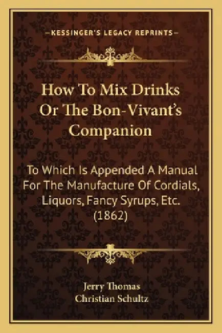 How to Mix Drinks or the Bon-Vivant's Companion: To Which Is Appended a Manual for the Manufacture of Cordials, Liquors, Fancy Syrups, Etc. (1862) by Jerry Thomas, Christian Schultz
