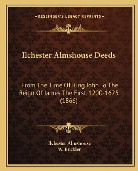Ilchester Almshouse Deeds: From The Time Of King John To The Reign Of James The First, 1200-1625 (1866) by Ilchester Almshouse, W. Buckler