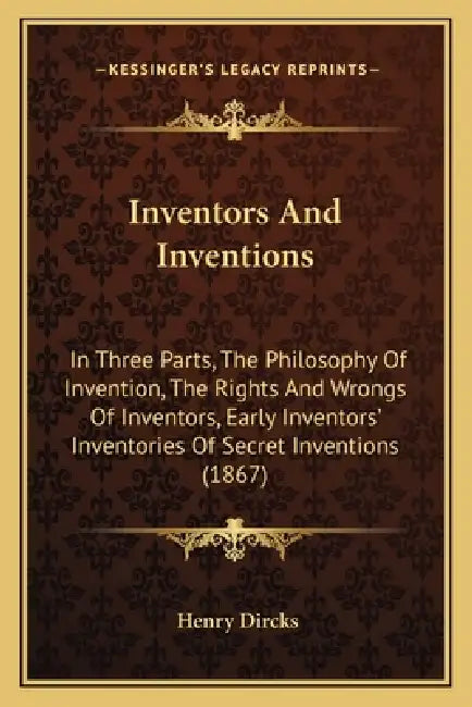 Inventors And Inventions: In Three Parts, The Philosophy Of Invention, The Rights And Wrongs Of Inventors, Early Inventors' Inventories Of Secre by Henry Dircks