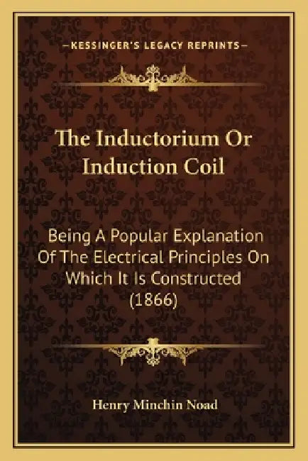 The Inductorium Or Induction Coil: Being A Popular Explanation Of The Electrical Principles On Which It Is Constructed (1866) by Henry Minchin Noad
