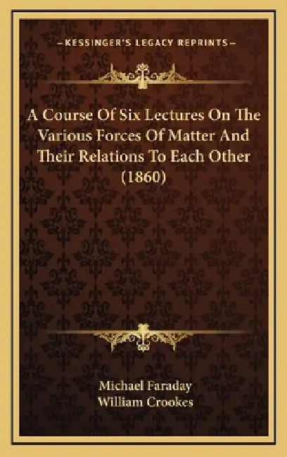 A Course Of Six Lectures On The Various Forces Of Matter And Their Relations To Each Other (1860) by Michael Faraday, William Crookes