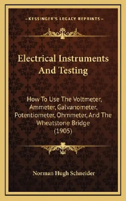 Electrical Instruments And Testing: How To Use The Voltmeter, Ammeter, Galvanometer, Potentiometer, Ohmmeter, And The Wheatstone Bridge (1905) by Norman Hugh Schneider