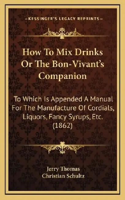 How To Mix Drinks Or The Bon-Vivant's Companion: To Which Is Appended A Manual For The Manufacture Of Cordials, Liquors, Fancy Syrups, Etc. (1862) by Jerry Thomas, Christian Schultz