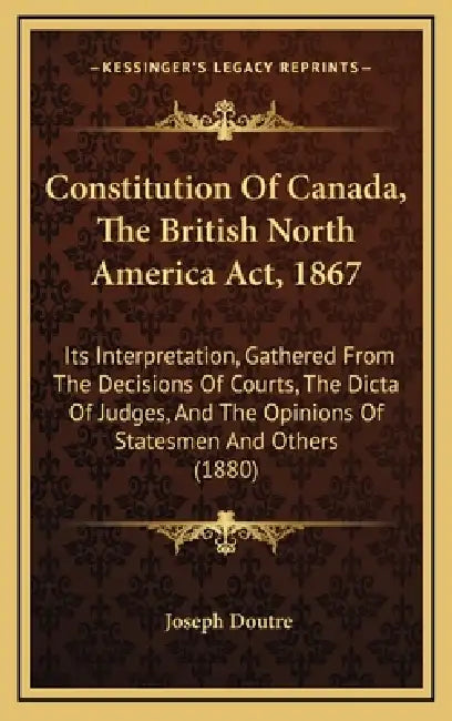 Constitution Of Canada, The British North America Act, 1867: Its Interpretation, Gathered From The Decisions Of Courts, The Dicta Of Judges, And The O by Joseph Doutre