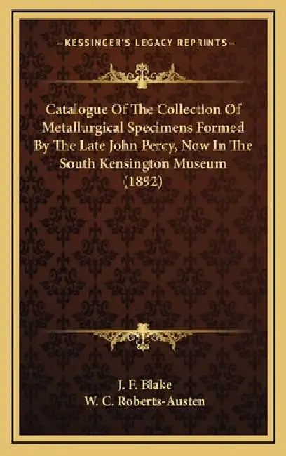 Catalogue Of The Collection Of Metallurgical Specimens Formed By The Late John Percy, Now In The South Kensington Museum (1892) by J. F. Blake, W. C. Roberts-Austen
