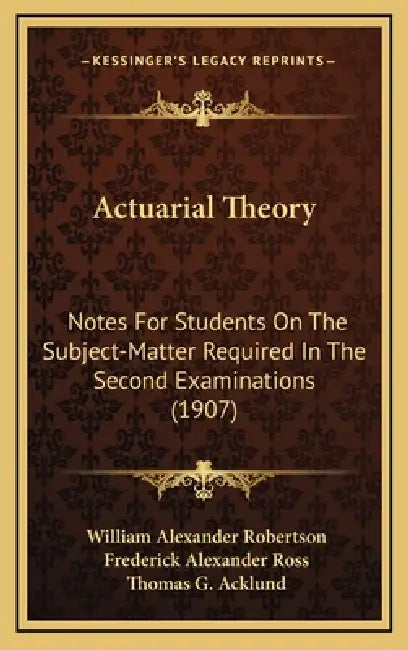 Actuarial Theory: Notes For Students On The Subject-Matter Required In The Second Examinations (1907) by William Alexander Robertson, Frederick Alexander Ross, Thomas G. Acklund