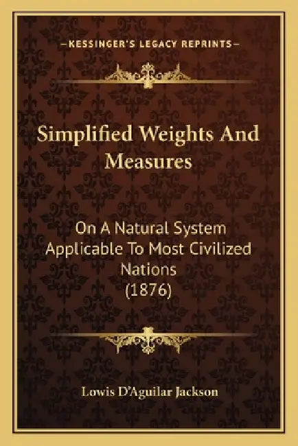 Simplified Weights And Measures: On A Natural System Applicable To Most Civilized Nations (1876) by Lowis D'Aguilar Jackson
