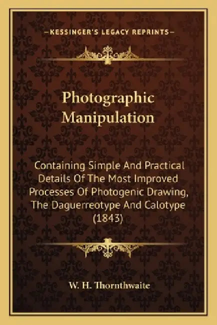 Photographic Manipulation: Containing Simple And Practical Details Of The Most Improved Processes Of Photogenic Drawing, The Daguerreotype And Ca by W. H. Thornthwaite