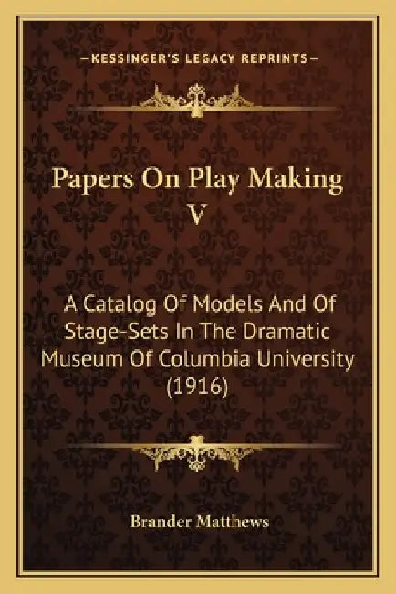 Papers On Play Making V: A Catalog Of Models And Of Stage-Sets In The Dramatic Museum Of Columbia University (1916) by Brander Matthews