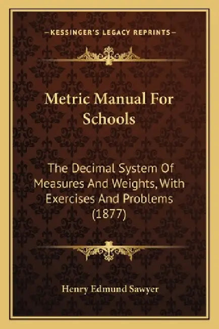 Metric Manual For Schools: The Decimal System Of Measures And Weights, With Exercises And Problems (1877) by Henry Edmund Sawyer