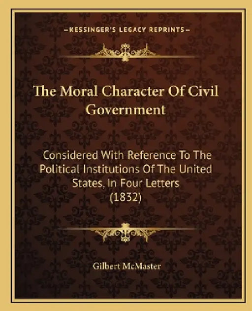 The Moral Character Of Civil Government: Considered With Reference To The Political Institutions Of The United States, In Four Letters (1832) by Gilbert McMaster