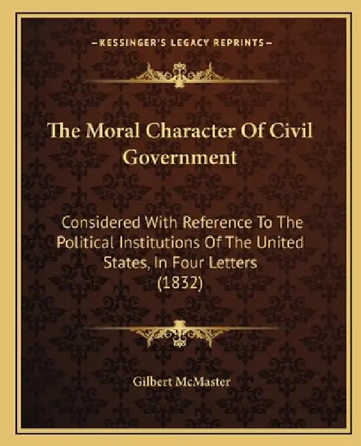The Moral Character Of Civil Government: Considered With Reference To The Political Institutions Of The United States, In Four Letters (1832) by Gilbert McMaster