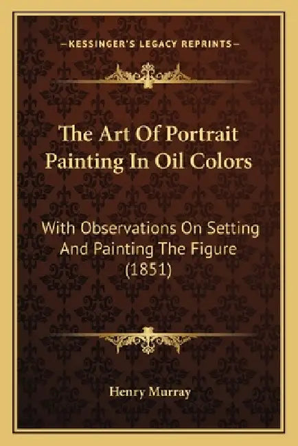 The Art Of Portrait Painting In Oil Colors: With Observations On Setting And Painting The Figure (1851) by Henry Murray