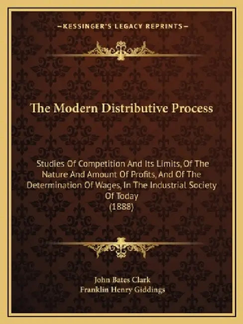 The Modern Distributive Process: Studies Of Competition And Its Limits, Of The Nature And Amount Of Profits, And Of The Determination Of Wages, In The by John Bates Clark, Franklin Henry Giddings