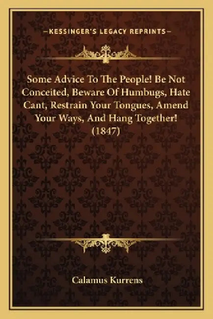 Some Advice To The People! Be Not Conceited, Beware Of Humbugs, Hate Cant, Restrain Your Tongues, Amend Your Ways, And Hang Together! (1847) by Calamus Kurrens