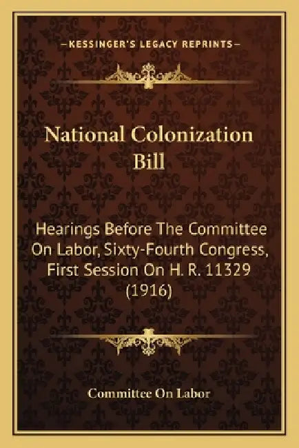 National Colonization Bill: Hearings Before The Committee On Labor, Sixty-Fourth Congress, First Session On H. R. 11329 (1916) by Committee on Labor