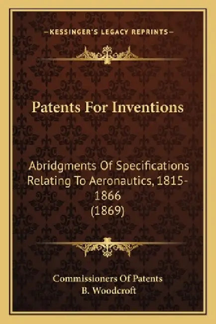 Patents For Inventions: Abridgments Of Specifications Relating To Aeronautics, 1815-1866 (1869) by Commissioners of Patents, B. Woodcroft