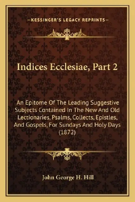 Indices Ecclesiae, Part 2: An Epitome Of The Leading Suggestive Subjects Contained In The New And Old Lectionaries, Psalms, Collects, Epistles, A by John George H. Hill