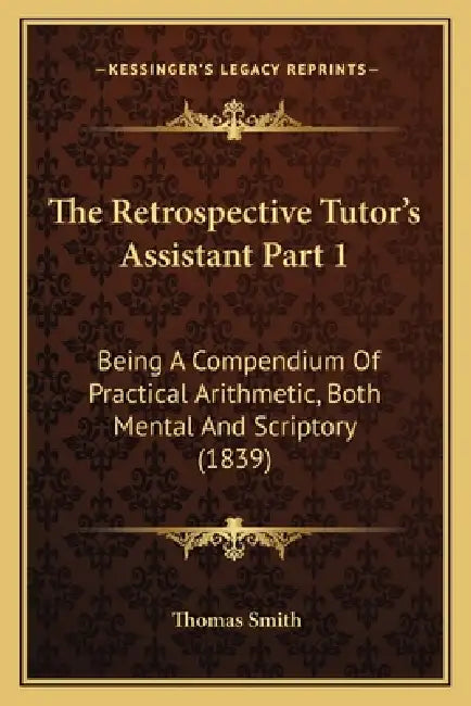 The Retrospective Tutor's Assistant Part 1: Being A Compendium Of Practical Arithmetic, Both Mental And Scriptory (1839) by Thomas Smith