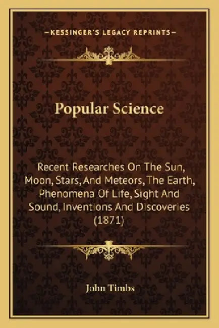 Popular Science: Recent Researches On The Sun, Moon, Stars, And Meteors, The Earth, Phenomena Of Life, Sight And Sound, Inventions And by John Timbs