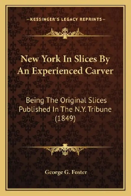 New York In Slices By An Experienced Carver: Being The Original Slices Published In The N.Y. Tribune (1849) by George G. Foster
