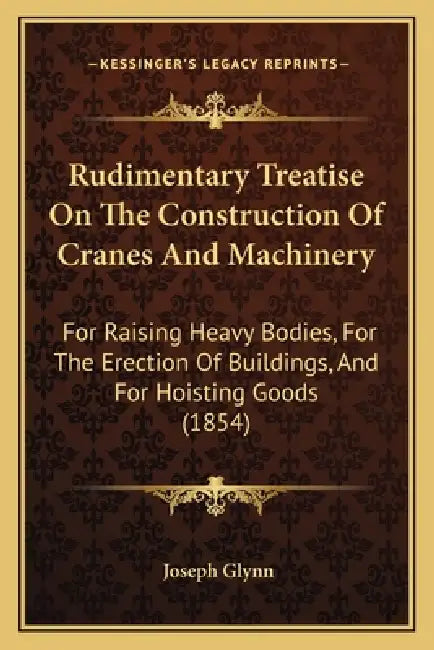 Rudimentary Treatise On The Construction Of Cranes And Machinery: For Raising Heavy Bodies, For The Erection Of Buildings, And For Hoisting Goods (185 by Joseph Glynn