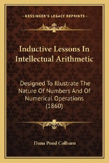 Inductive Lessons In Intellectual Arithmetic: Designed To Illustrate The Nature Of Numbers And Of Numerical Operations (1860) by Dana Pond Colburn