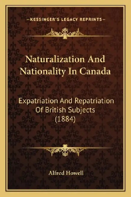Naturalization And Nationality In Canada: Expatriation And Repatriation Of British Subjects (1884) by Alfred Howell