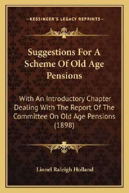 Suggestions For A Scheme Of Old Age Pensions: With An Introductory Chapter Dealing With The Report Of The Committee On Old Age Pensions (1898) by Lionel Raleigh Holland
