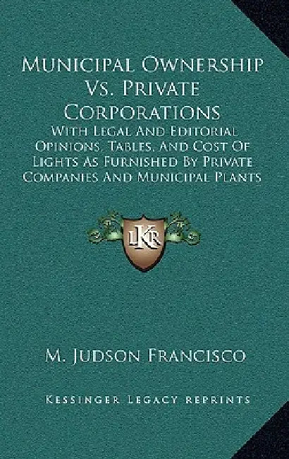 Municipal Ownership Vs. Private Corporations: With Legal And Editorial Opinions, Tables, And Cost Of Lights As Furnished By Private Companies And Muni by M. Judson Francisco