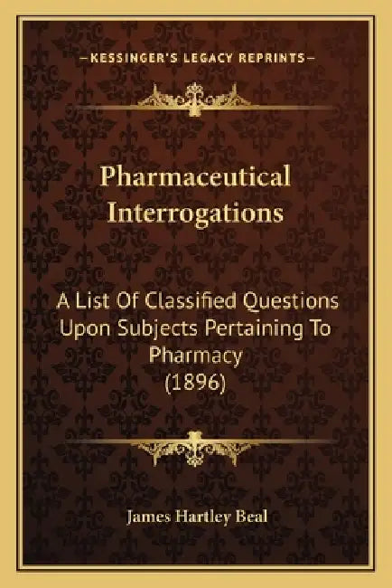 Pharmaceutical Interrogations: A List Of Classified Questions Upon Subjects Pertaining To Pharmacy (1896) by James Hartley Beal
