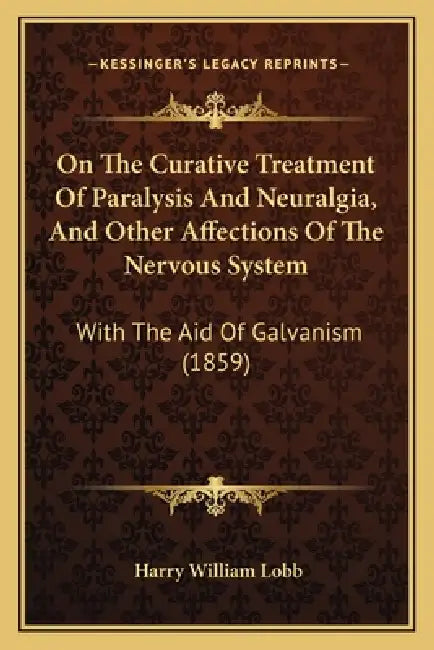On The Curative Treatment Of Paralysis And Neuralgia, And Other Affections Of The Nervous System: With The Aid Of Galvanism (1859) by Harry William Lobb
