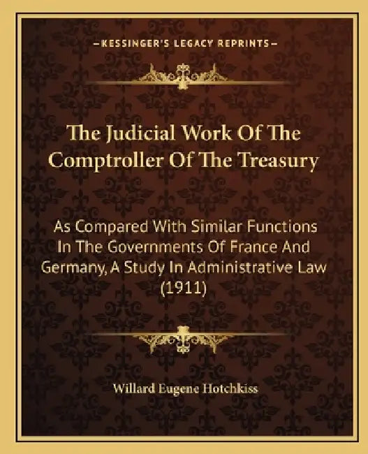 The Judicial Work Of The Comptroller Of The Treasury: As Compared With Similar Functions In The Governments Of France And Germany, A Study In Administ by Willard Eugene Hotchkiss