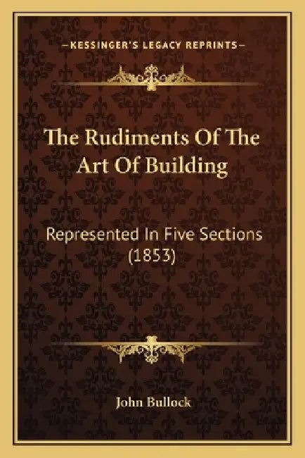 The Rudiments Of The Art Of Building: Represented In Five Sections (1853) by John Bullock