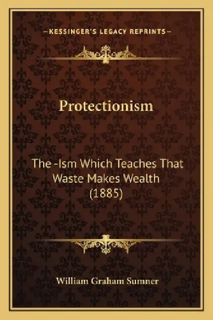 Protectionism: The -Ism Which Teaches That Waste Makes Wealth (1885) by William Graham Sumner