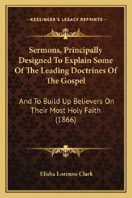 Sermons, Principally Designed To Explain Some Of The Leading Doctrines Of The Gospel: And To Build Up Believers On Their Most Holy Faith (1866) by Elisha Lorenzo Clark