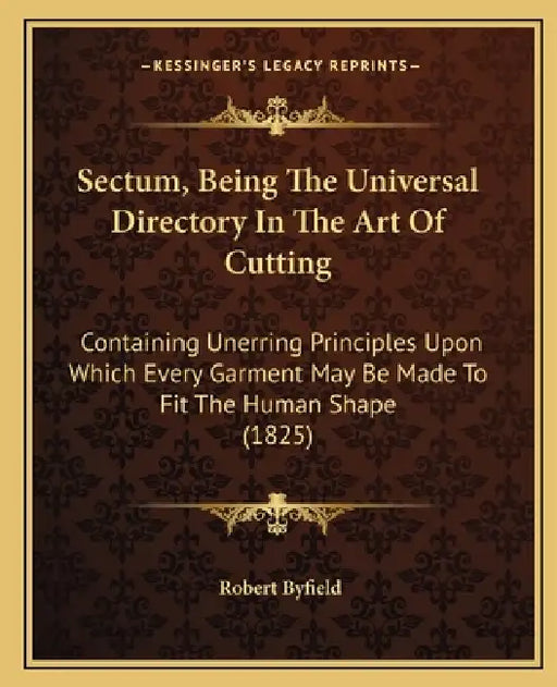 Sectum, Being The Universal Directory In The Art Of Cutting: Containing Unerring Principles Upon Which Every Garment May Be Made To Fit The Human Shap by Robert Byfield
