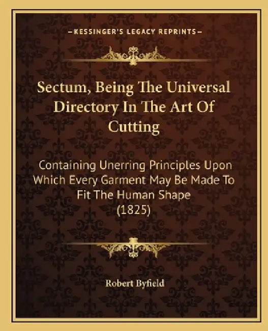 Sectum, Being The Universal Directory In The Art Of Cutting: Containing Unerring Principles Upon Which Every Garment May Be Made To Fit The Human Shap by Robert Byfield