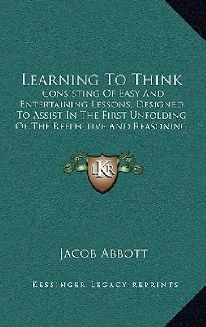 Learning To Think: Consisting Of Easy And Entertaining Lessons, Designed To Assist In The First Unfolding Of The Reflective And Reasoning by Jacob Abbott
