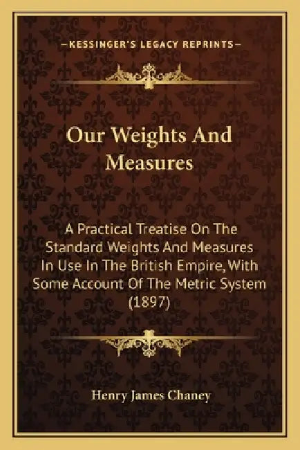 Our Weights And Measures: A Practical Treatise On The Standard Weights And Measures In Use In The British Empire, With Some Account Of The Metri by Henry James Chaney