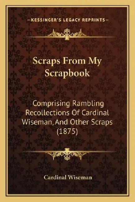 Scraps From My Scrapbook: Comprising Rambling Recollections Of Cardinal Wiseman, And Other Scraps (1875) by Cardinal Wiseman