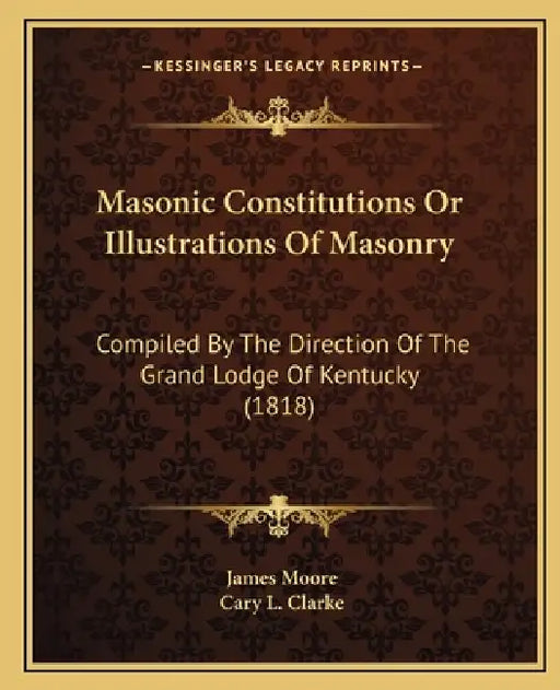 Masonic Constitutions Or Illustrations Of Masonry: Compiled By The Direction Of The Grand Lodge Of Kentucky (1818) by James Moore, Cary L. Clarke