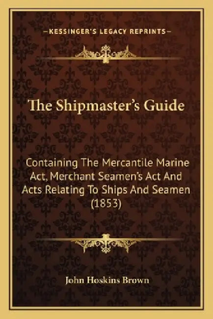 The Shipmaster's Guide: Containing The Mercantile Marine Act, Merchant Seamen's Act And Acts Relating To Ships And Seamen (1853) by John Hoskins Brown