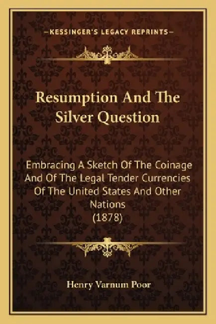 Resumption And The Silver Question: Embracing A Sketch Of The Coinage And Of The Legal Tender Currencies Of The United States And Other Nations (1878) by Henry Varnum Poor