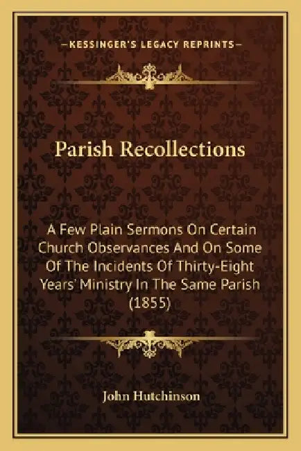 Parish Recollections: A Few Plain Sermons On Certain Church Observances And On Some Of The Incidents Of Thirty-Eight Years' Ministry In The by John Hutchinson