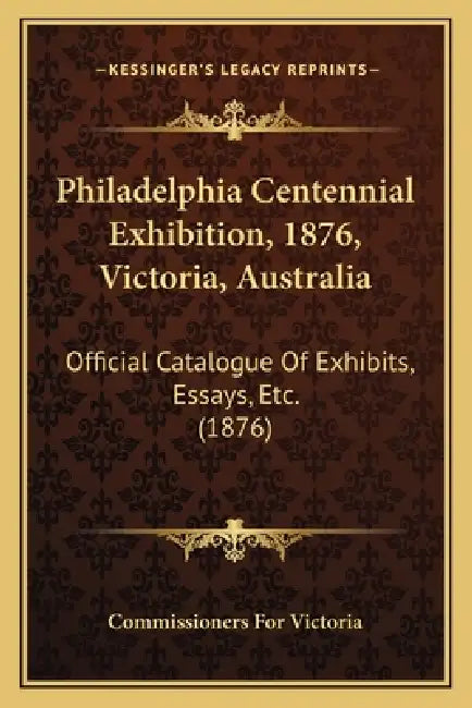 Philadelphia Centennial Exhibition, 1876, Victoria, Australia: Official Catalogue Of Exhibits, Essays, Etc. (1876) by Commissioners for Victoria